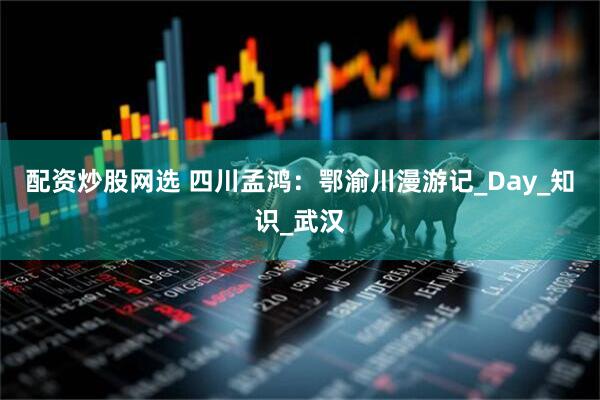 配资炒股网选 四川孟鸿：鄂渝川漫游记_Day_知识_武汉