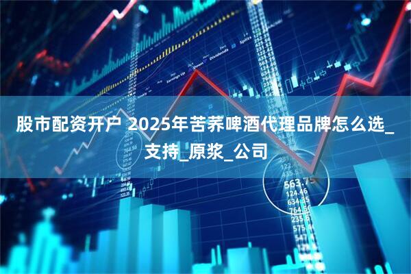 股市配资开户 2025年苦荞啤酒代理品牌怎么选_支持_原浆_公司