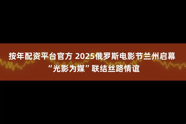 按年配资平台官方 2025俄罗斯电影节兰州启幕 “光影为媒”联结丝路情谊