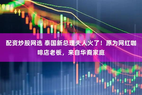 配资炒股网选 泰国新总理夫人火了！原为网红咖啡店老板，来自华裔家庭
