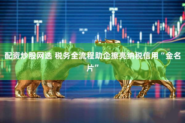 配资炒股网选 税务全流程助企擦亮纳税信用“金名片”