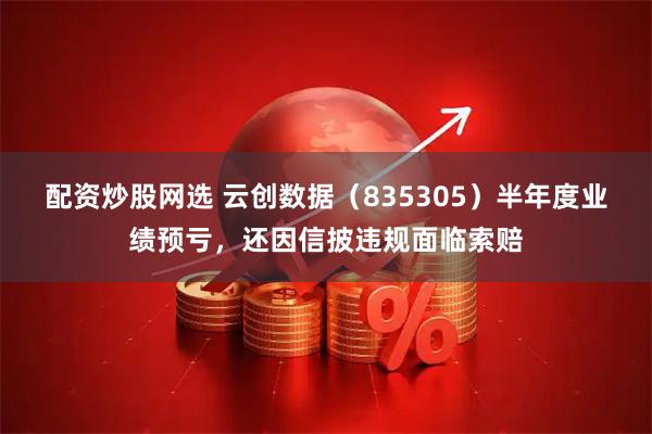 配资炒股网选 云创数据（835305）半年度业绩预亏，还因信披违规面临索赔