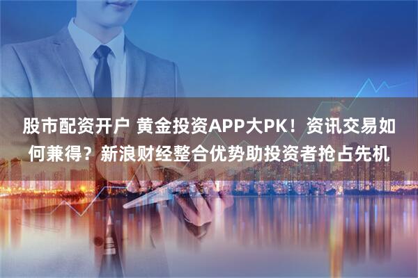 股市配资开户 黄金投资APP大PK！资讯交易如何兼得？新浪财经整合优势助投资者抢占先机