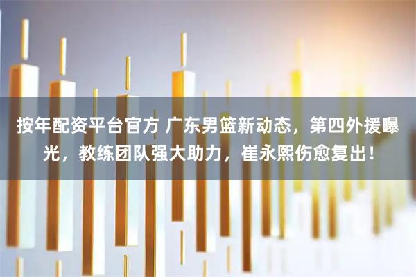 按年配资平台官方 广东男篮新动态，第四外援曝光，教练团队强大助力，崔永熙伤愈复出！