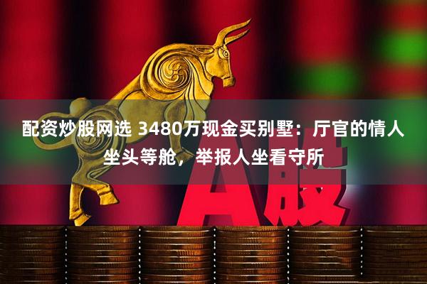 配资炒股网选 3480万现金买别墅：厅官的情人坐头等舱，举报人坐看守所