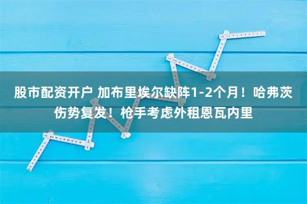 股市配资开户 加布里埃尔缺阵1-2个月！哈弗茨伤势复发！枪手考虑外租恩瓦内里