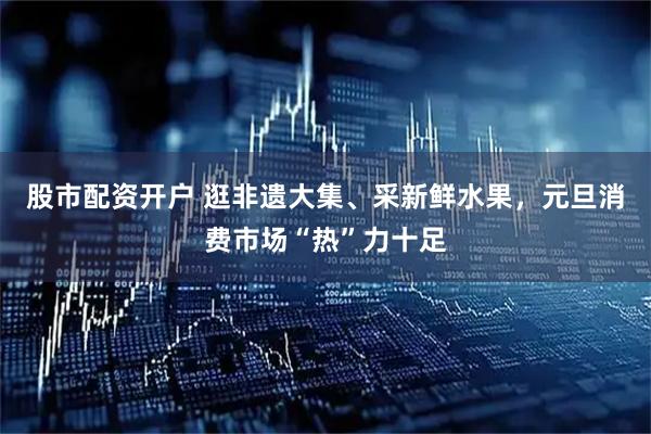 股市配资开户 逛非遗大集、采新鲜水果，元旦消费市场“热”力十足