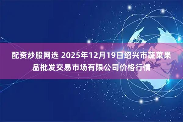 配资炒股网选 2025年12月19日绍兴市蔬菜果品批发交易市场有限公司价格行情