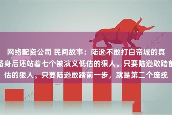 网络配资公司 民间故事：陆逊不敢打白帝城的真相：除了赵云坐镇，刘备身后还站着七个被演义低估的狠人。只要陆逊敢踏前一步，就是第二个庞统