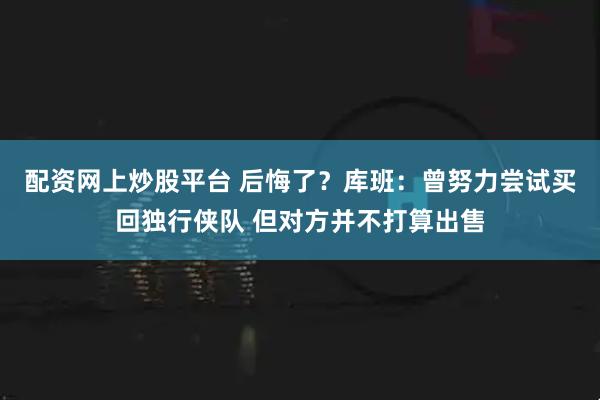 配资网上炒股平台 后悔了？库班：曾努力尝试买回独行侠队 但对方并不打算出售
