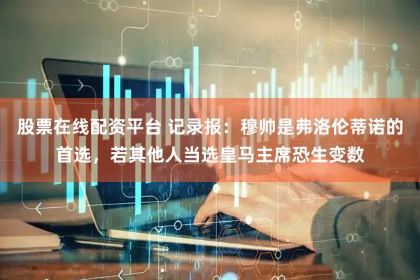 股票在线配资平台 记录报：穆帅是弗洛伦蒂诺的首选，若其他人当选皇马主席恐生变数