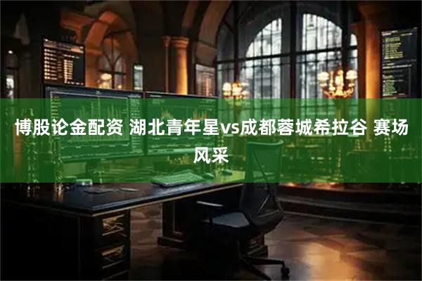 博股论金配资 湖北青年星vs成都蓉城希拉谷 赛场风采