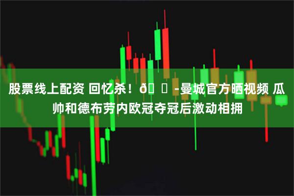 股票线上配资 回忆杀！😭曼城官方晒视频 瓜帅和德布劳内欧冠夺冠后激动相拥