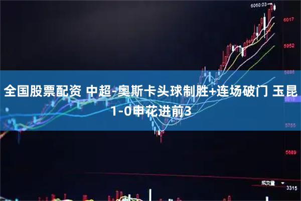 全国股票配资 中超-奥斯卡头球制胜+连场破门 玉昆1-0申花进前3