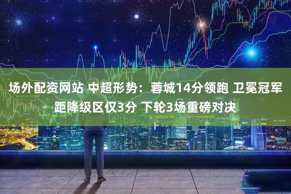 场外配资网站 中超形势：蓉城14分领跑 卫冕冠军距降级区仅3分 下轮3场重磅对决